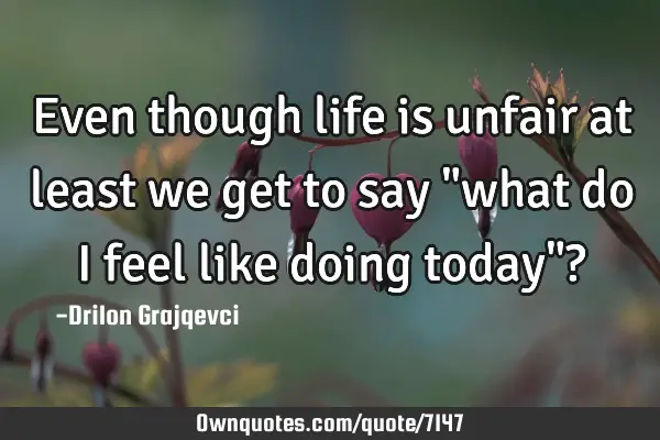 Even though life is unfair at least we get to say "what do I feel like doing today"?