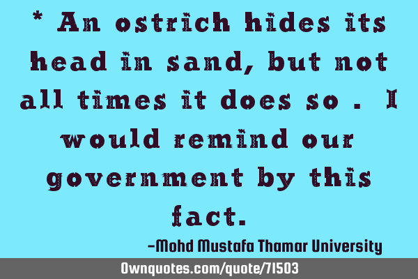 * An ostrich hides its head in sand, but not all times it does so . I would remind our government