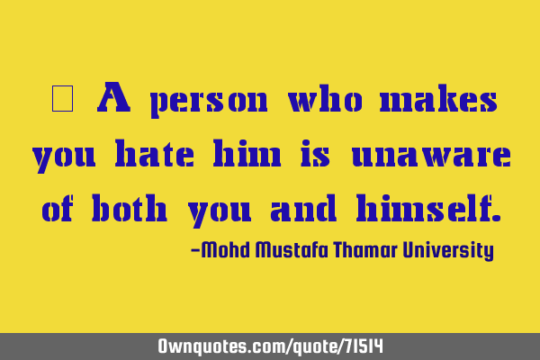 • A person who makes you hate him is unaware of both you and