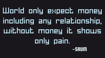 World only expect money including any relationship, without money it shows only pain.