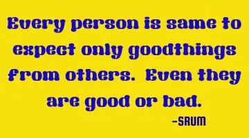 Every person is same to expect only goodthings from others. Even they are good or bad.