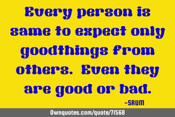 Every person is same to expect only goodthings from others. Even they are good or