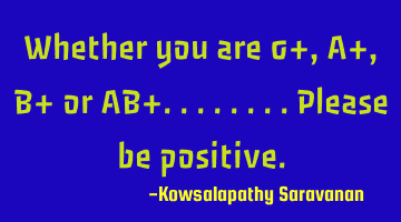 Whether you are 0+ ,A+, B+ or AB+........please be positive.