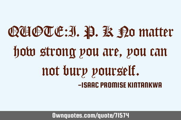 QUOTE:I.P.K No matter how strong you are,you can not bury