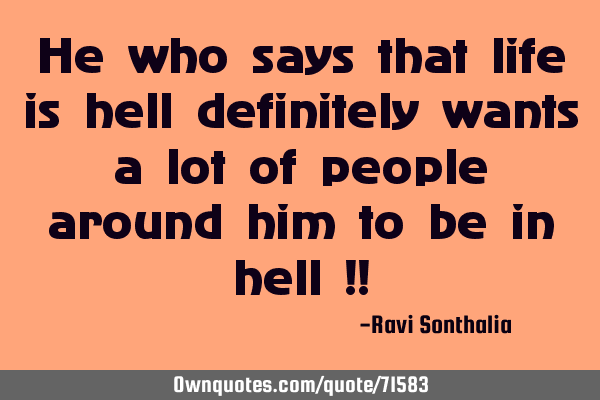 He who says that life is hell definitely wants a lot of people around him to be in hell !!