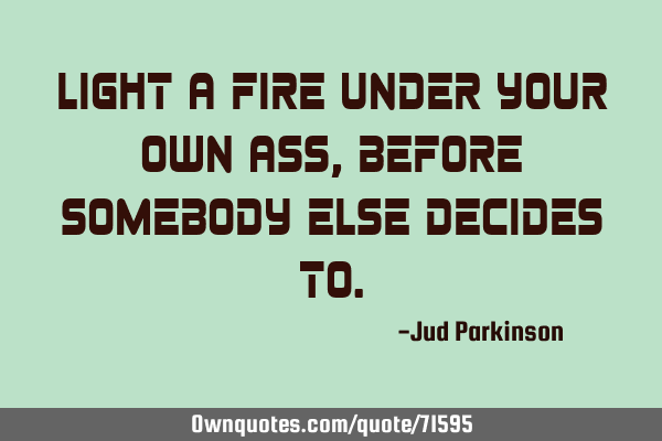 Light a fire under your own ass, before somebody else decides