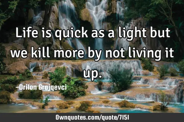 Life is quick as a light but we kill more by not living it