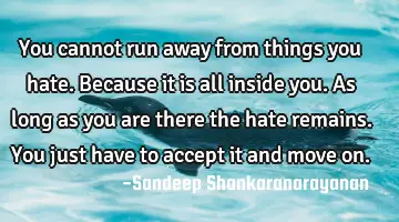 you cannot run away from things you hate. Because it is all inside you. As long as you are there