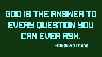 God is the answer to every question you can ever ask.