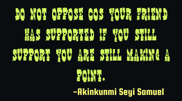Do not oppose cos your friend has supported if you still support you are still making a point.