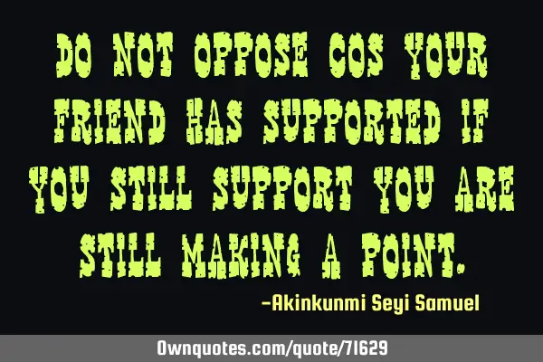 Do not oppose cos your friend has supported if you still support you are still making a
