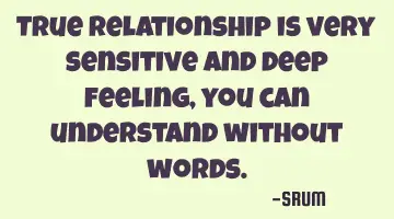 True relationship is very sensitive and deep feeling, you can understand without words.