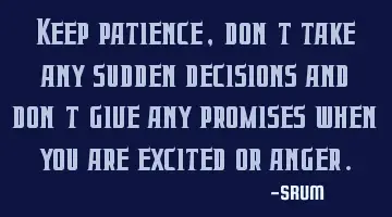 Keep patience, don't take any sudden decisions and don't give any promises when you are excited or