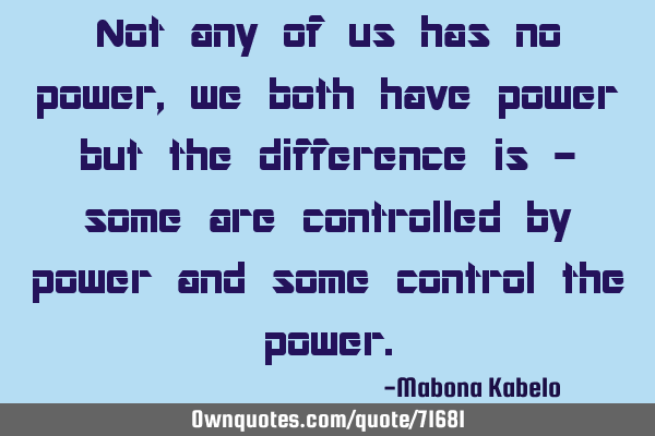 Not any of us has no power, we both have power but the difference is - some are controlled by power