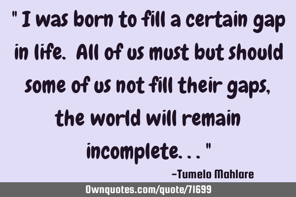 " I was born to fill a certain gap in life. All of us must but should some of us not fill their