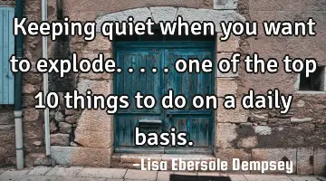 Keeping quiet when you want to explode..... one of the top 10 things to do on a daily basis.