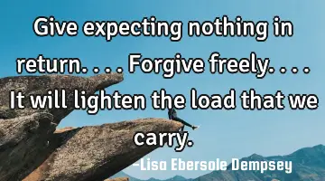 Give expecting nothing in return....forgive freely....it will lighten the load that we carry.