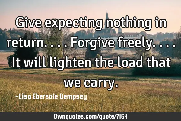 Give expecting nothing in return....forgive freely....it will lighten the load that we