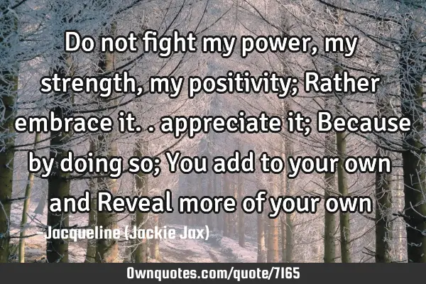 Do not fight my power, my strength, my positivity; Rather embrace it.. appreciate it; Because by