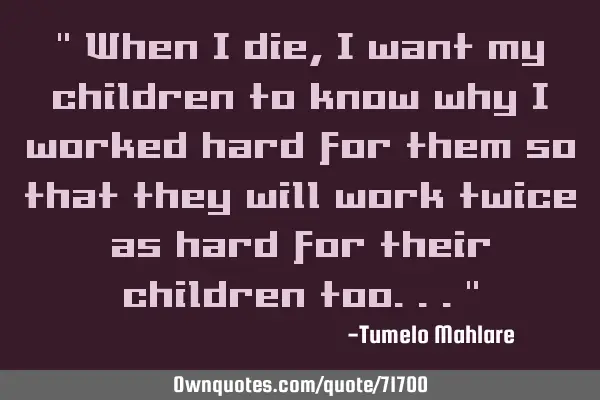 " When I die, I want my children to know why I worked hard for them so that they will work twice as