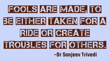 Fools are made, to be either taken for a ride or create troubles for others.