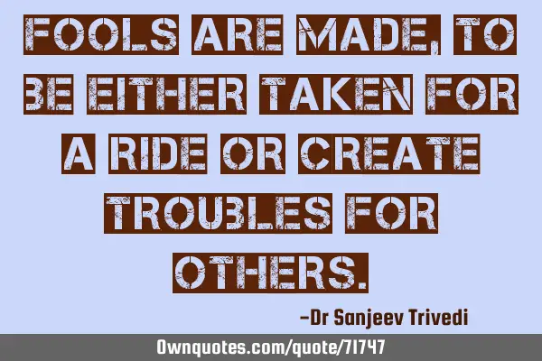Fools are made, to be either taken for a ride or create troubles for