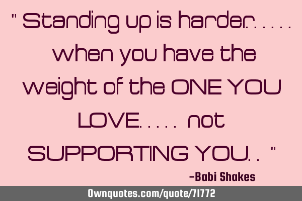 " Standing up is harder...... when you have the weight of the ONE YOU LOVE..... not SUPPORTING YOU