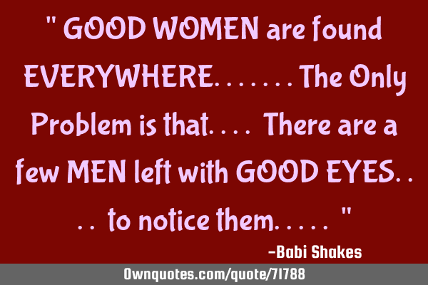 " GOOD WOMEN are found EVERYWHERE.......The Only Problem is that.... There are a few MEN left with G