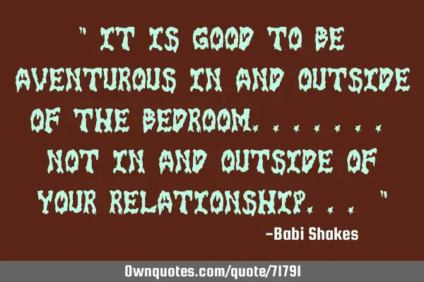 " It is GOOD TO BE aventurous in and outside of the BEDROOM....... not in and outside of your RELATI