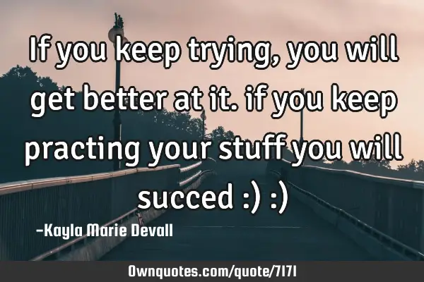If you keep trying, you will get better at it. if you keep practing your stuff you will succed :) :)