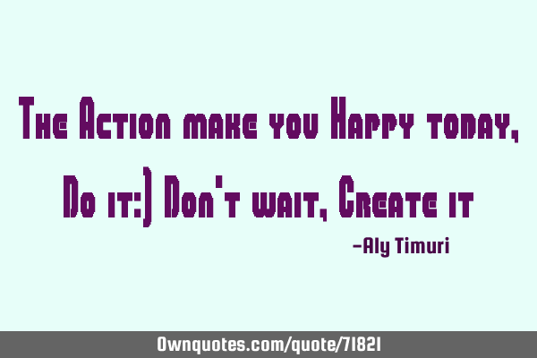 The Action make you Happy today, Do it:) Don