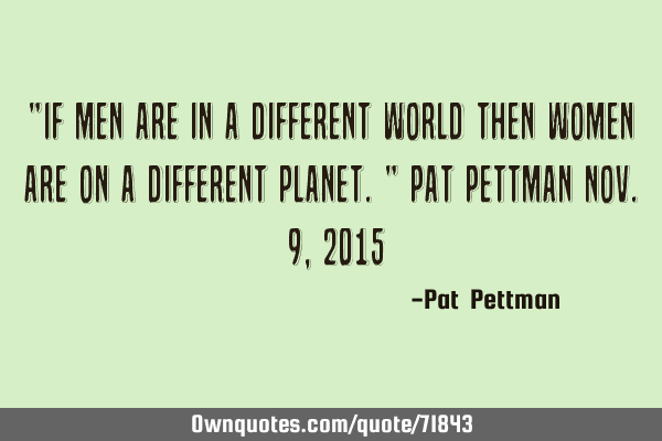 "If men are in a different world then women are on a different planet." Pat Pettman Nov. 9, 2015