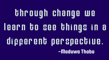 Through change we learn to see things in a different perspective.
