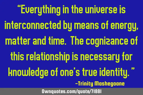 “Everything in the universe is interconnected by means of energy, matter and time. The cognizance