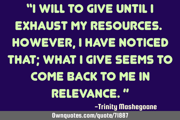 “I will to give until I exhaust my resources. However, I have noticed that; what I give seems to