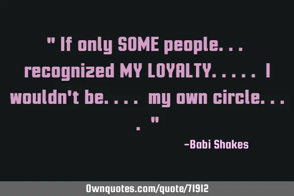 " If only SOME people... recognized MY LOYALTY..... I wouldn