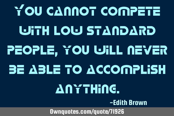 You cannot compete with low standard people, you will never be able to accomplish