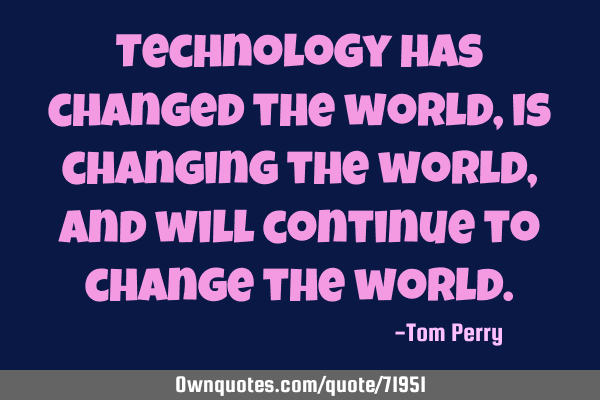 Technology has changed the world, is changing the world, and will continue to change the