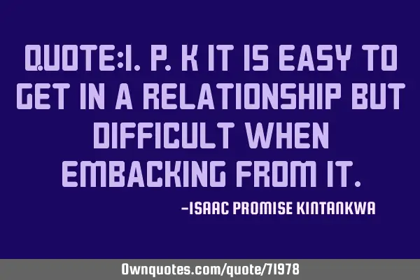 QUOTE:I.P.K It is easy to get in a relationship but difficult when embacking from