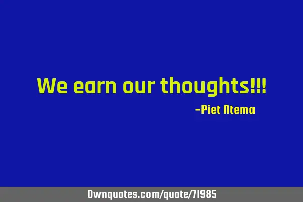 We earn our thoughts!!!