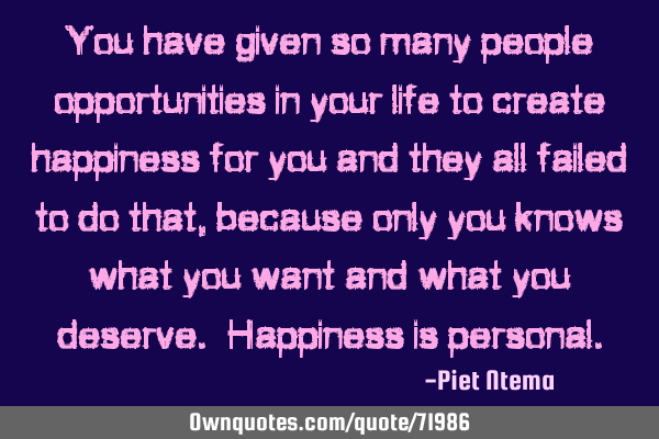You have given so many people opportunities in your life to create happiness for you and they all