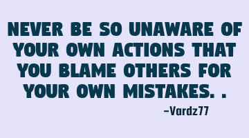 Never be so unaware of your own actions that you blame others for your own mistakes..