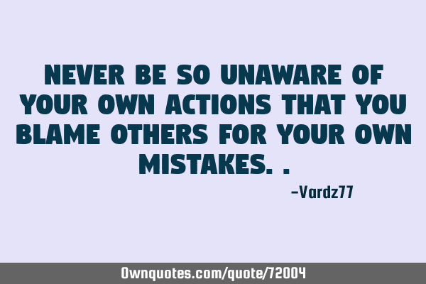 Never be so unaware of your own actions that you blame others for your own
