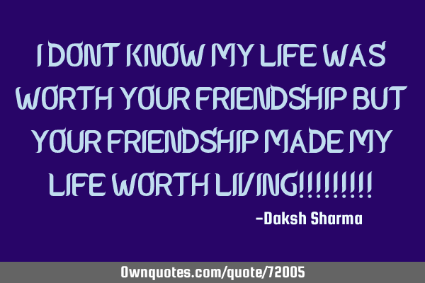 I DONT KNOW MY LIFE WAS WORTH YOUR FRIENDSHIP BUT YOUR FRIENDSHIP MADE MY LIFE WORTH LIVING!!!!!!!!!