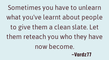 Sometimes you have to unlearn what you've learnt about people to give them a clean slate. Let them
