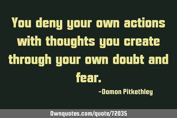You deny your own actions with thoughts you create through your own doubt and