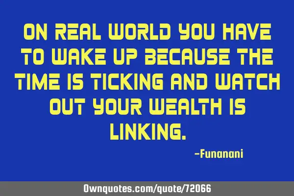 On real world you have to wake up because the time is ticking and watch out your wealth is