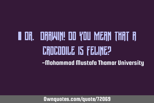 • Dr. Darwin! Do you mean that a crocodile is feline?