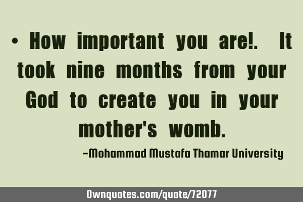 • How important you are!. It took nine months from your God to create you in your mother