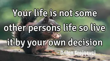 Your life is not some other persons life so live it by your own decision